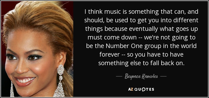 I think music is something that can, and should, be used to get you into different things because eventually what goes up must come down -- we're not going to be the Number One group in the world forever -- so you have to have something else to fall back on. - Beyonce Knowles