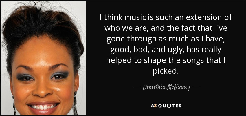 I think music is such an extension of who we are, and the fact that I've gone through as much as I have, good, bad, and ugly, has really helped to shape the songs that I picked. - Demetria McKinney
