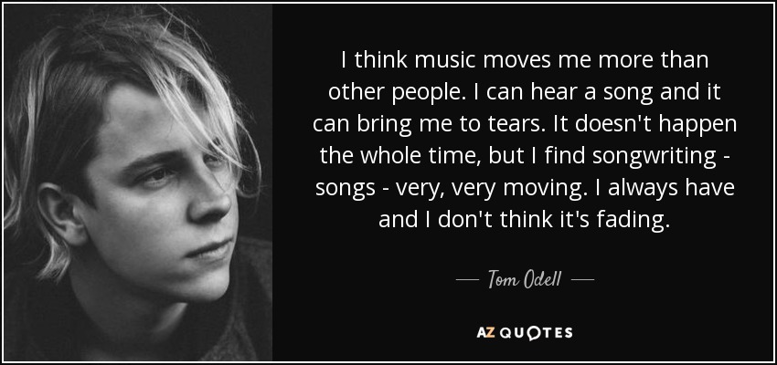 I think music moves me more than other people. I can hear a song and it can bring me to tears. It doesn't happen the whole time, but I find songwriting - songs - very, very moving. I always have and I don't think it's fading. - Tom Odell