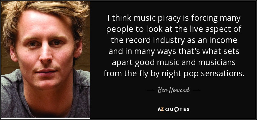 I think music piracy is forcing many people to look at the live aspect of the record industry as an income and in many ways that's what sets apart good music and musicians from the fly by night pop sensations. - Ben Howard