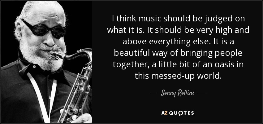 I think music should be judged on what it is. It should be very high and above everything else. It is a beautiful way of bringing people together, a little bit of an oasis in this messed-up world. - Sonny Rollins