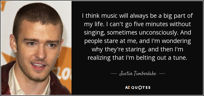I think music will always be a big part of my life. I can't go five minutes without singing, sometimes unconsciously. And people stare at me, and I'm wondering why they're staring, and then I'm realizing that I'm belting out a tune. - Justin Timberlake