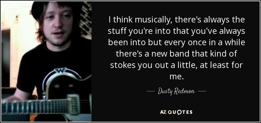 I think musically, there's always the stuff you're into that you've always been into but every once in a while there's a new band that kind of stokes you out a little, at least for me. - Dusty Redmon