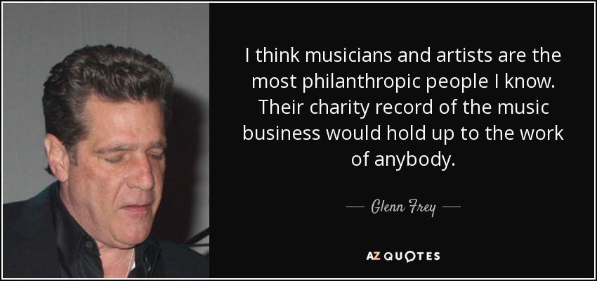 I think musicians and artists are the most philanthropic people I know. Their charity record of the music business would hold up to the work of anybody. - Glenn Frey