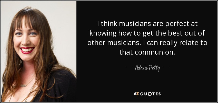 I think musicians are perfect at knowing how to get the best out of other musicians. I can really relate to that communion. - Adria Petty