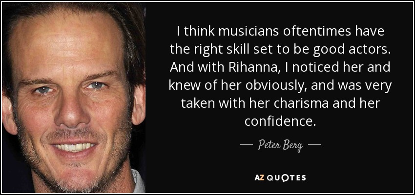 I think musicians oftentimes have the right skill set to be good actors. And with Rihanna, I noticed her and knew of her obviously, and was very taken with her charisma and her confidence. - Peter Berg