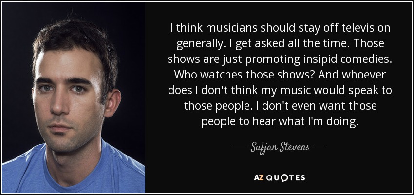 I think musicians should stay off television generally. I get asked all the time. Those shows are just promoting insipid comedies. Who watches those shows? And whoever does I don't think my music would speak to those people. I don't even want those people to hear what I'm doing. - Sufjan Stevens
