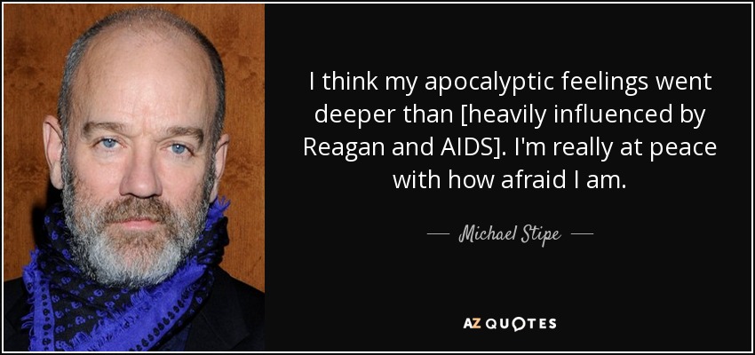 I think my apocalyptic feelings went deeper than [heavily influenced by Reagan and AIDS]. I'm really at peace with how afraid I am. - Michael Stipe