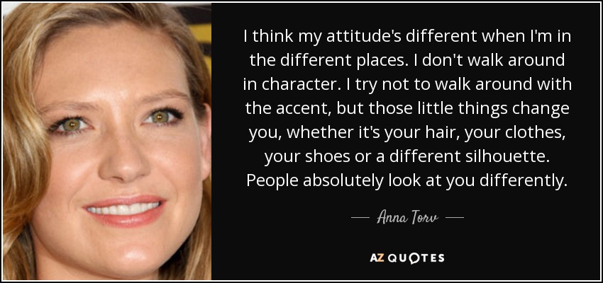 I think my attitude's different when I'm in the different places. I don't walk around in character. I try not to walk around with the accent, but those little things change you, whether it's your hair, your clothes, your shoes or a different silhouette. People absolutely look at you differently. - Anna Torv