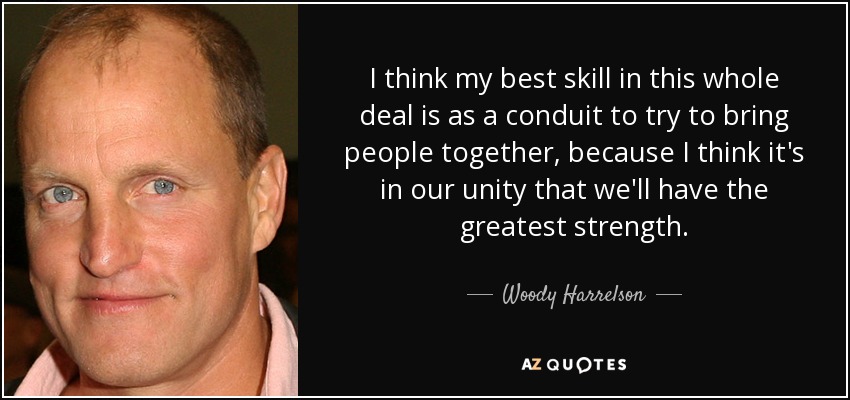 I think my best skill in this whole deal is as a conduit to try to bring people together, because I think it's in our unity that we'll have the greatest strength. - Woody Harrelson