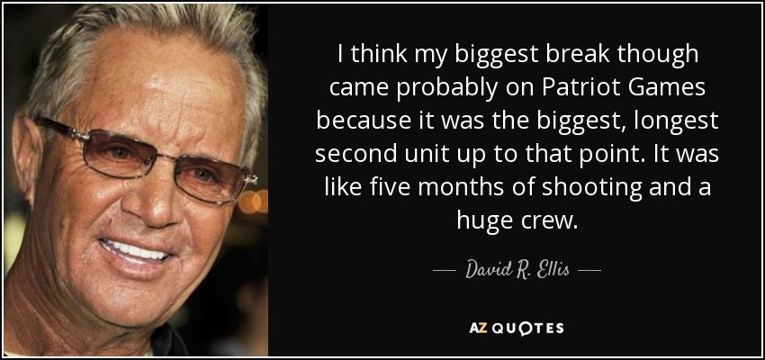 I think my biggest break though came probably on Patriot Games because it was the biggest, longest second unit up to that point. It was like five months of shooting and a huge crew. - David R. Ellis