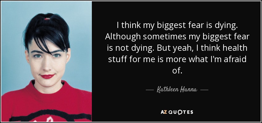 I think my biggest fear is dying. Although sometimes my biggest fear is not dying. But yeah, I think health stuff for me is more what I'm afraid of. - Kathleen Hanna