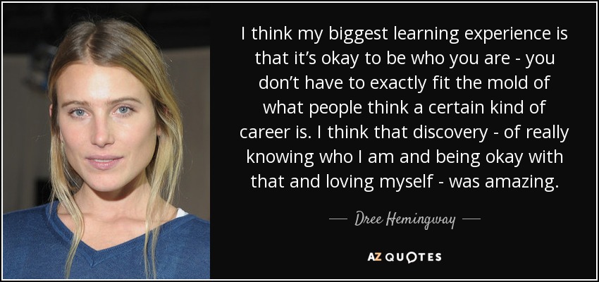I think my biggest learning experience is that it’s okay to be who you are - you don’t have to exactly fit the mold of what people think a certain kind of career is. I think that discovery - of really knowing who I am and being okay with that and loving myself - was amazing. - Dree Hemingway