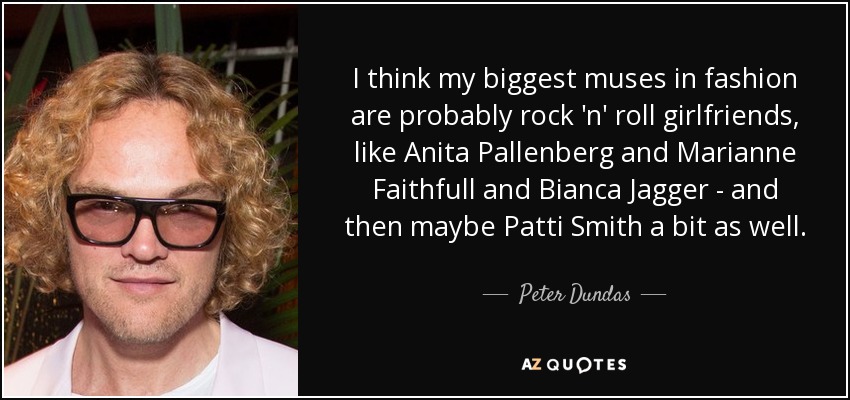 I think my biggest muses in fashion are probably rock 'n' roll girlfriends, like Anita Pallenberg and Marianne Faithfull and Bianca Jagger - and then maybe Patti Smith a bit as well. - Peter Dundas