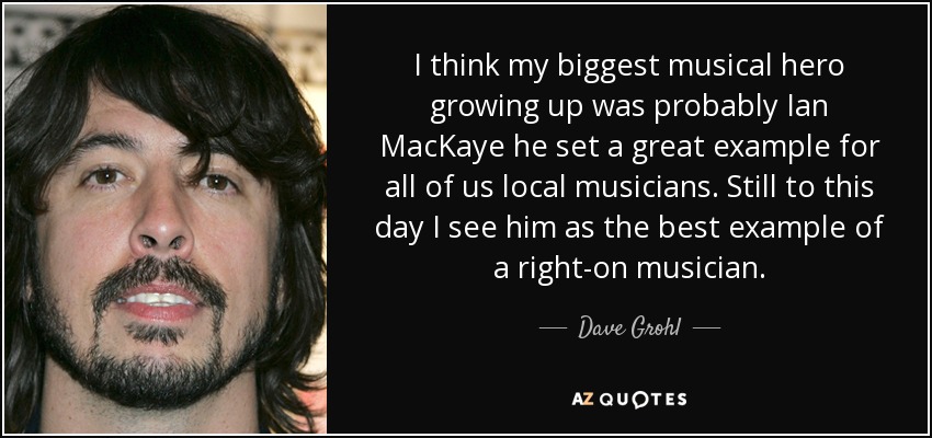 I think my biggest musical hero growing up was probably Ian MacKaye he set a great example for all of us local musicians. Still to this day I see him as the best example of a right-on musician. - Dave Grohl