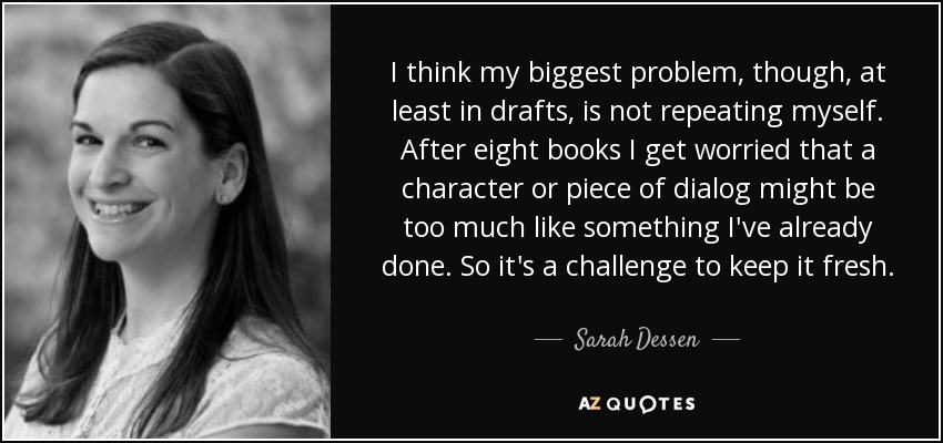 I think my biggest problem, though, at least in drafts, is not repeating myself. After eight books I get worried that a character or piece of dialog might be too much like something I've already done. So it's a challenge to keep it fresh. - Sarah Dessen