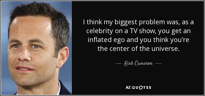 I think my biggest problem was, as a celebrity on a TV show, you get an inflated ego and you think you're the center of the universe. - Kirk Cameron
