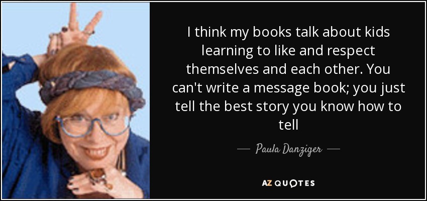 I think my books talk about kids learning to like and respect themselves and each other. You can't write a message book; you just tell the best story you know how to tell - Paula Danziger