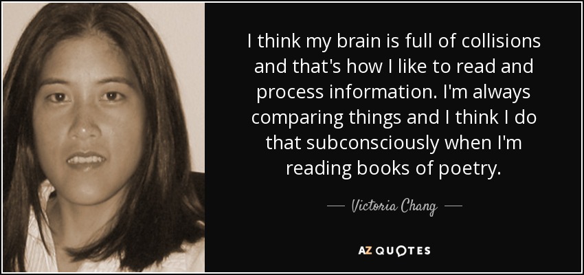 I think my brain is full of collisions and that's how I like to read and process information. I'm always comparing things and I think I do that subconsciously when I'm reading books of poetry. - Victoria Chang