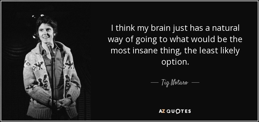 I think my brain just has a natural way of going to what would be the most insane thing, the least likely option. - Tig Notaro