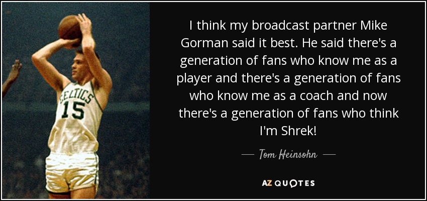 I think my broadcast partner Mike Gorman said it best. He said there's a generation of fans who know me as a player and there's a generation of fans who know me as a coach and now there's a generation of fans who think I'm Shrek! - Tom Heinsohn