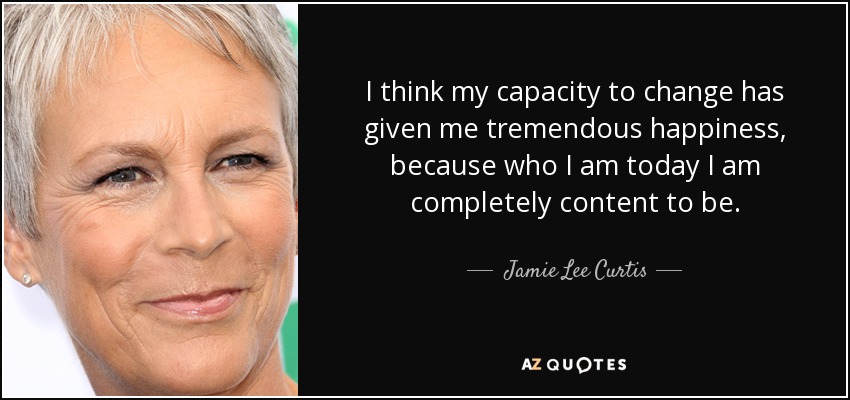 I think my capacity to change has given me tremendous happiness, because who I am today I am completely content to be. - Jamie Lee Curtis