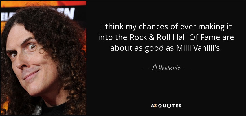 I think my chances of ever making it into the Rock & Roll Hall Of Fame are about as good as Milli Vanilli’s. - Al Yankovic