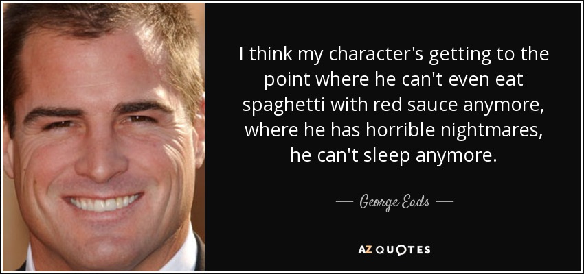 I think my character's getting to the point where he can't even eat spaghetti with red sauce anymore, where he has horrible nightmares, he can't sleep anymore. - George Eads