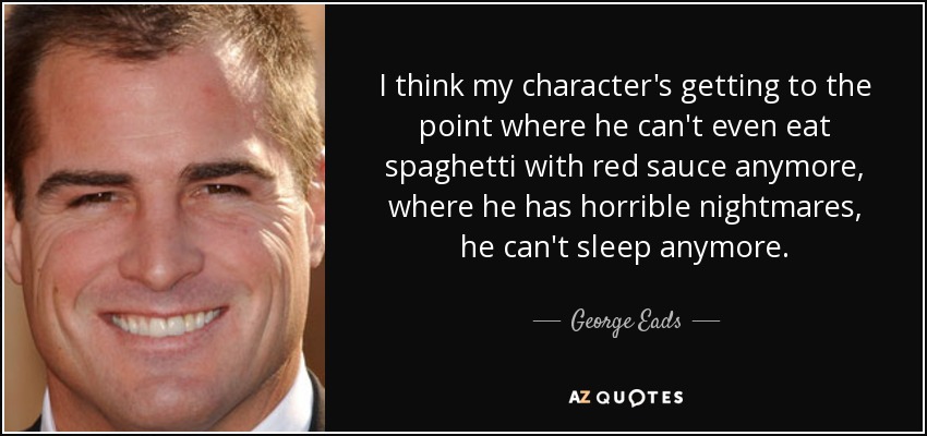 I think my character's getting to the point where he can't even eat spaghetti with red sauce anymore, where he has horrible nightmares, he can't sleep anymore. - George Eads
