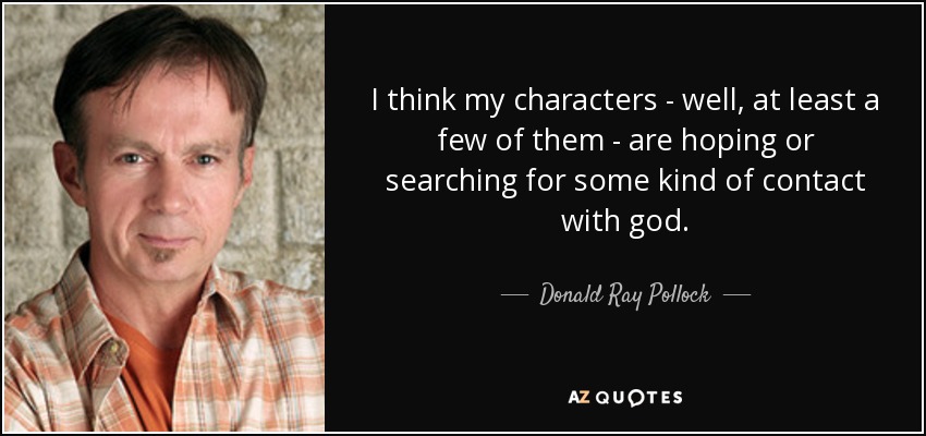 I think my characters - well, at least a few of them - are hoping or searching for some kind of contact with god. - Donald Ray Pollock