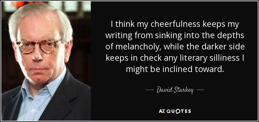 I think my cheerfulness keeps my writing from sinking into the depths of melancholy, while the darker side keeps in check any literary silliness I might be inclined toward. - David Starkey