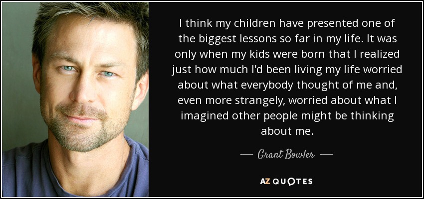 I think my children have presented one of the biggest lessons so far in my life. It was only when my kids were born that I realized just how much I'd been living my life worried about what everybody thought of me and, even more strangely, worried about what I imagined other people might be thinking about me. - Grant Bowler