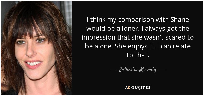 I think my comparison with Shane would be a loner. I always got the impression that she wasn't scared to be alone. She enjoys it. I can relate to that. - Katherine Moennig