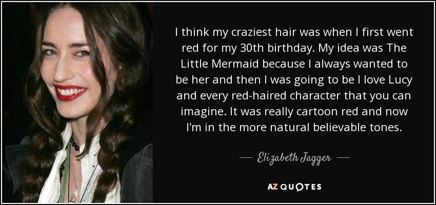I think my craziest hair was when I first went red for my 30th birthday. My idea was The Little Mermaid because I always wanted to be her and then I was going to be I love Lucy and every red-haired character that you can imagine. It was really cartoon red and now I'm in the more natural believable tones. - Elizabeth Jagger