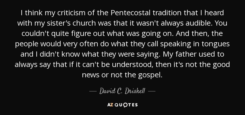 I think my criticism of the Pentecostal tradition that I heard with my sister's church was that it wasn't always audible. You couldn't quite figure out what was going on. And then, the people would very often do what they call speaking in tongues and I didn't know what they were saying. My father used to always say that if it can't be understood, then it's not the good news or not the gospel. - David C. Driskell