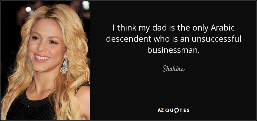 I think my dad is the only Arabic descendent who is an unsuccessful businessman. - Shakira
