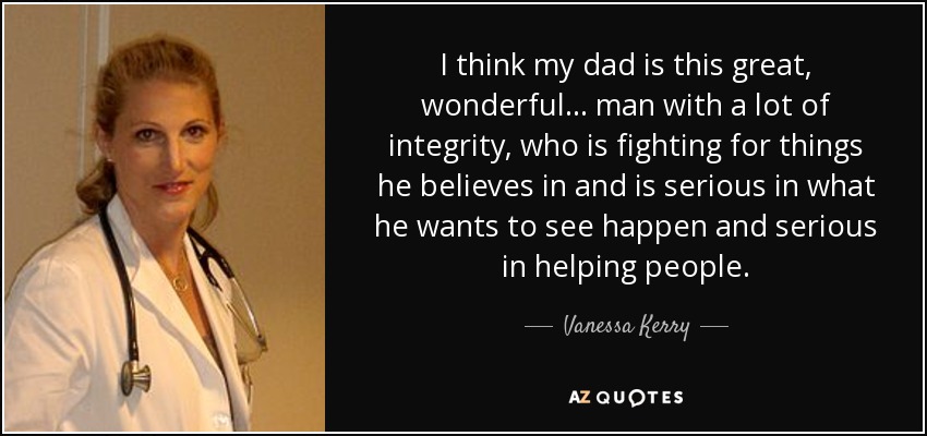 I think my dad is this great, wonderful... man with a lot of integrity, who is fighting for things he believes in and is serious in what he wants to see happen and serious in helping people. - Vanessa Kerry