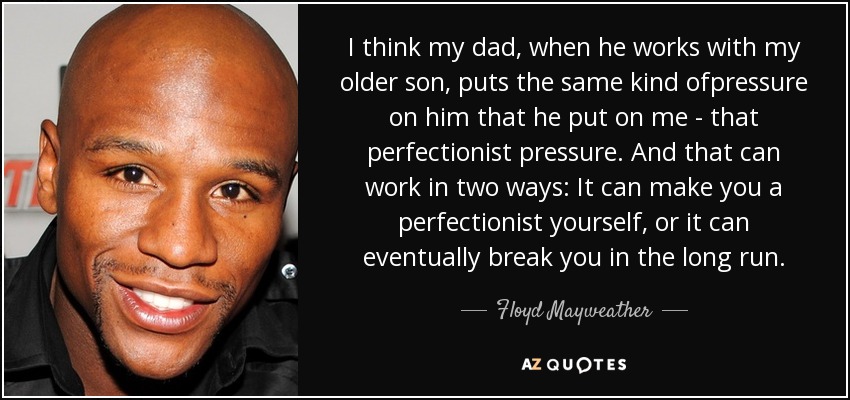 I think my dad, when he works with my older son, puts the same kind ofpressure on him that he put on me - that perfectionist pressure. And that can work in two ways: It can make you a perfectionist yourself, or it can eventually break you in the long run. - Floyd Mayweather, Jr.