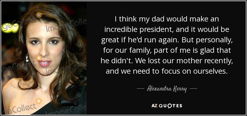 I think my dad would make an incredible president, and it would be great if he'd run again. But personally, for our family, part of me is glad that he didn't. We lost our mother recently, and we need to focus on ourselves. - Alexandra Kerry