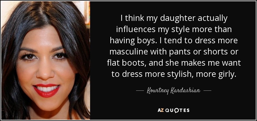I think my daughter actually influences my style more than having boys. I tend to dress more masculine with pants or shorts or flat boots, and she makes me want to dress more stylish, more girly. - Kourtney Kardashian