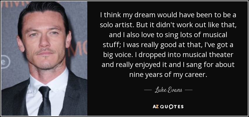 I think my dream would have been to be a solo artist. But it didn't work out like that, and I also love to sing lots of musical stuff; I was really good at that, I've got a big voice. I dropped into musical theater and really enjoyed it and I sang for about nine years of my career. - Luke Evans