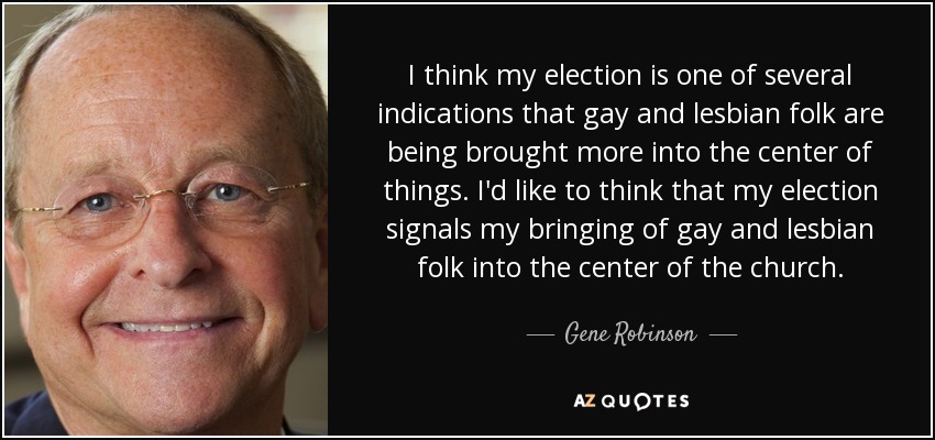 I think my election is one of several indications that gay and lesbian folk are being brought more into the center of things. I'd like to think that my election signals my bringing of gay and lesbian folk into the center of the church. - Gene Robinson