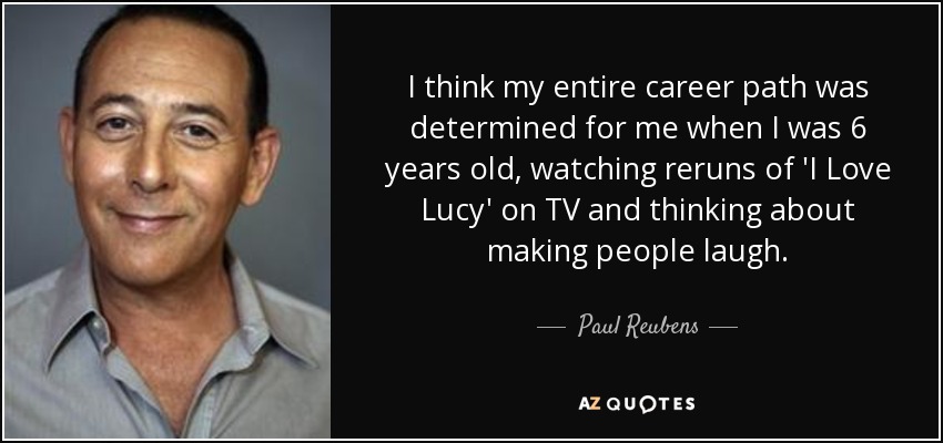 I think my entire career path was determined for me when I was 6 years old, watching reruns of 'I Love Lucy' on TV and thinking about making people laugh. - Paul Reubens
