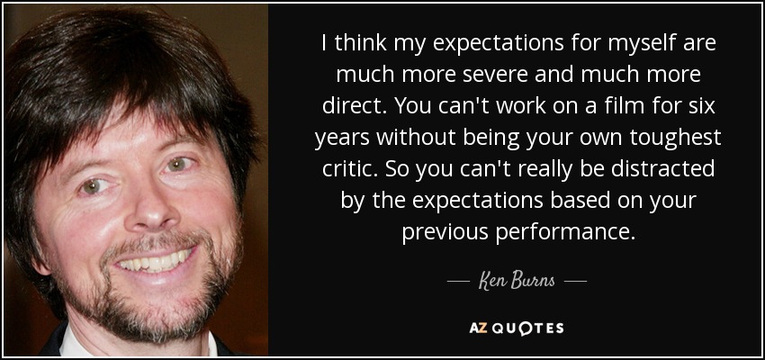 I think my expectations for myself are much more severe and much more direct. You can't work on a film for six years without being your own toughest critic. So you can't really be distracted by the expectations based on your previous performance. - Ken Burns