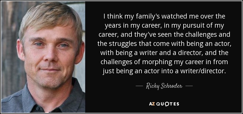 I think my family's watched me over the years in my career, in my pursuit of my career, and they've seen the challenges and the struggles that come with being an actor, with being a writer and a director, and the challenges of morphing my career in from just being an actor into a writer/director. - Ricky Schroder