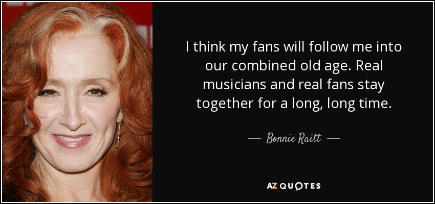 I think my fans will follow me into our combined old age. Real musicians and real fans stay together for a long, long time. - Bonnie Raitt