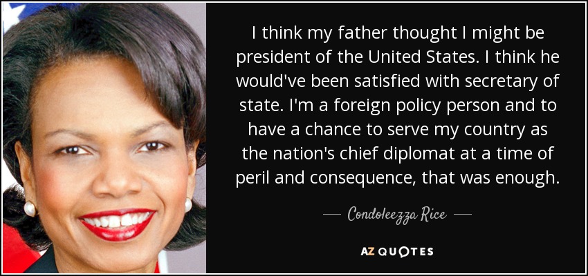 I think my father thought I might be president of the United States. I think he would've been satisfied with secretary of state. I'm a foreign policy person and to have a chance to serve my country as the nation's chief diplomat at a time of peril and consequence, that was enough. - Condoleezza Rice