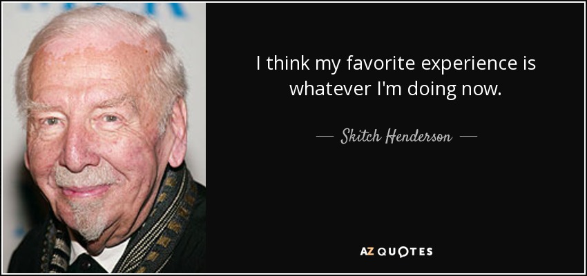I think my favorite experience is whatever I'm doing now. - Skitch Henderson