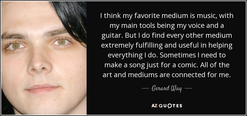 I think my favorite medium is music, with my main tools being my voice and a guitar. But I do find every other medium extremely fulfilling and useful in helping everything I do. Sometimes I need to make a song just for a comic. All of the art and mediums are connected for me. - Gerard Way