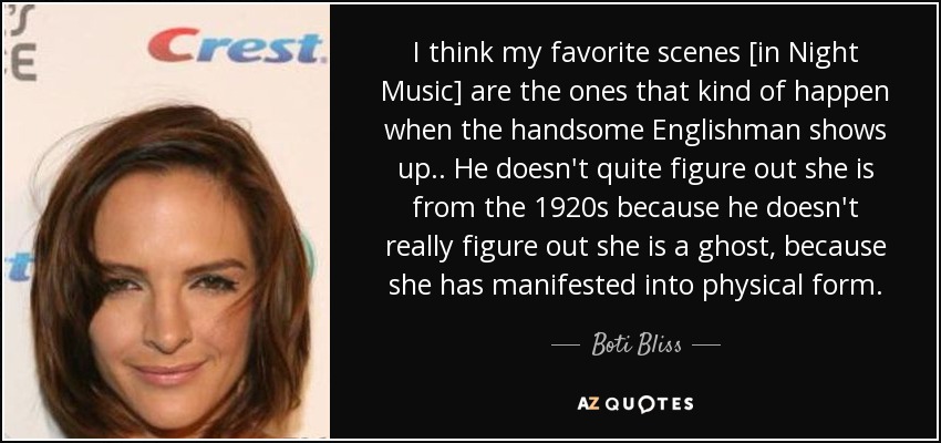 I think my favorite scenes [in Night Music] are the ones that kind of happen when the handsome Englishman shows up.. He doesn't quite figure out she is from the 1920s because he doesn't really figure out she is a ghost, because she has manifested into physical form. - Boti Bliss
